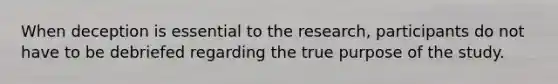 When deception is essential to the research, participants do not have to be debriefed regarding the true purpose of the study.