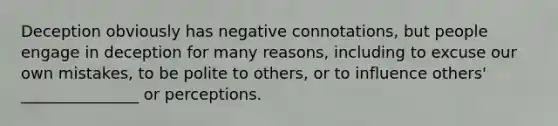 Deception obviously has negative connotations, but people engage in deception for many reasons, including to excuse our own mistakes, to be polite to others, or to influence others' _______________ or perceptions.