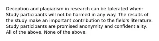 Deception and plagiarism in research can be tolerated when: Study participants will not be harmed in any way. The results of the study make an important contribution to the field's literature. Study participants are promised anonymity and confidentiality. All of the above. None of the above.