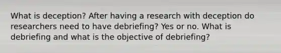 What is deception? After having a research with deception do researchers need to have debriefing? Yes or no. What is debriefing and what is the objective of debriefing?