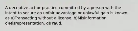 A deceptive act or practice committed by a person with the intent to secure an unfair advantage or unlawful gain is known as a)Transacting without a license. b)Misinformation. c)Misrepresentation. d)Fraud.