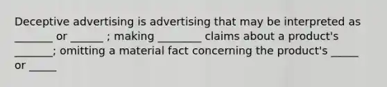 Deceptive advertising is advertising that may be interpreted as _______ or ______ ; making ________ claims about a product's _______; omitting a material fact concerning the product's _____ or _____