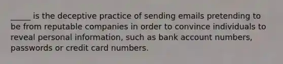 _____ is the deceptive practice of sending emails pretending to be from reputable companies in order to convince individuals to reveal personal information, such as bank account numbers, passwords or credit card numbers.