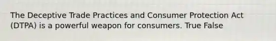 The Deceptive Trade Practices and Consumer Protection Act (DTPA) is a powerful weapon for consumers. True False