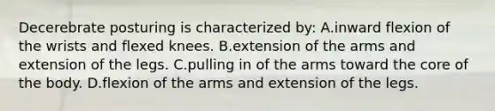 Decerebrate posturing is characterized by: A.inward flexion of the wrists and flexed knees. B.extension of the arms and extension of the legs. C.pulling in of the arms toward the core of the body. D.flexion of the arms and extension of the legs.