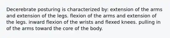 Decerebrate posturing is characterized by: extension of the arms and extension of the legs. flexion of the arms and extension of the legs. inward flexion of the wrists and flexed knees. pulling in of the arms toward the core of the body.