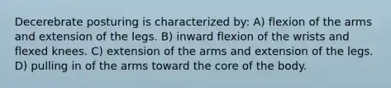 Decerebrate posturing is characterized by: A) flexion of the arms and extension of the legs. B) inward flexion of the wrists and flexed knees. C) extension of the arms and extension of the legs. D) pulling in of the arms toward the core of the body.