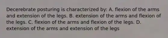 Decerebrate posturing is characterized by: A. flexion of the arms and extension of the legs. B. extension of the arms and flexion of the legs. C. flexion of the arms and flexion of the legs. D. extension of the arms and extension of the legs