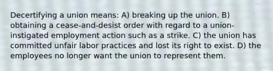 Decertifying a union means: A) breaking up the union. B) obtaining a cease-and-desist order with regard to a union-instigated employment action such as a strike. C) the union has committed unfair labor practices and lost its right to exist. D) the employees no longer want the union to represent them.