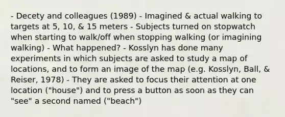 - Decety and colleagues (1989) - Imagined & actual walking to targets at 5, 10, & 15 meters - Subjects turned on stopwatch when starting to walk/off when stopping walking (or imagining walking) - What happened? - Kosslyn has done many experiments in which subjects are asked to study a map of locations, and to form an image of the map (e.g. Kosslyn, Ball, & Reiser, 1978) - They are asked to focus their attention at one location ("house") and to press a button as soon as they can "see" a second named ("beach")