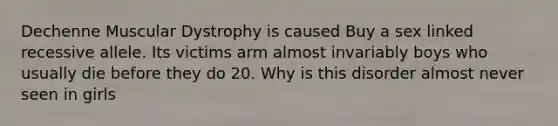 Dechenne Muscular Dystrophy is caused Buy a sex linked recessive allele. Its victims arm almost invariably boys who usually die before they do 20. Why is this disorder almost never seen in girls