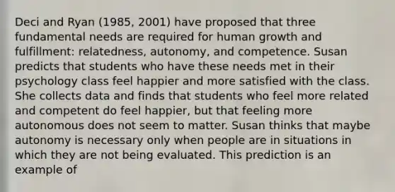 Deci and Ryan (1985, 2001) have proposed that three fundamental needs are required for human growth and fulfillment: relatedness, autonomy, and competence. Susan predicts that students who have these needs met in their psychology class feel happier and more satisfied with the class. She collects data and finds that students who feel more related and competent do feel happier, but that feeling more autonomous does not seem to matter. Susan thinks that maybe autonomy is necessary only when people are in situations in which they are not being evaluated. This prediction is an example of