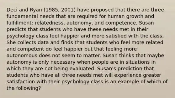 Deci and Ryan (1985, 2001) have proposed that there are three fundamental needs that are required for human growth and fulfillment: relatedness, autonomy, and competence. Susan predicts that students who have these needs met in their psychology class feel happier and more satisfied with the class. She collects data and finds that students who feel more related and competent do feel happier but that feeling more autonomous does not seem to matter. Susan thinks that maybe autonomy is only necessary when people are in situations in which they are not being evaluated. Susan's prediction that students who have all three needs met will experience greater satisfaction with their psychology class is an example of which of the following?