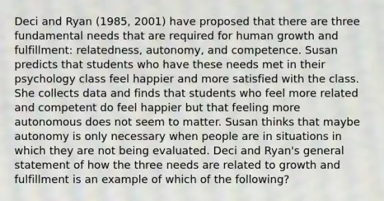 Deci and Ryan (1985, 2001) have proposed that there are three fundamental needs that are required for human growth and fulfillment: relatedness, autonomy, and competence. Susan predicts that students who have these needs met in their psychology class feel happier and more satisfied with the class. She collects data and finds that students who feel more related and competent do feel happier but that feeling more autonomous does not seem to matter. Susan thinks that maybe autonomy is only necessary when people are in situations in which they are not being evaluated. Deci and Ryan's general statement of how the three needs are related to growth and fulfillment is an example of which of the following?