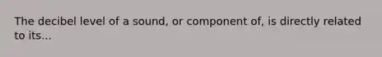 The decibel level of a sound, or component of, is directly related to its...