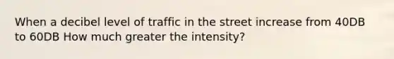 When a decibel level of traffic in the street increase from 40DB to 60DB How much greater the intensity?