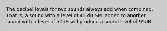 The decibel levels for two sounds always add when combined. That is, a sound with a level of 45 dB SPL added to another sound with a level of 50dB will produce a sound level of 95dB