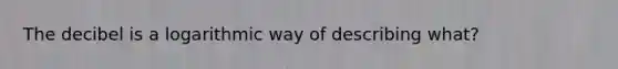 The decibel is a logarithmic way of describing what?