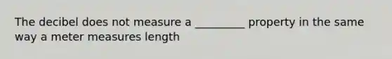 The decibel does not measure a _________ property in the same way a <a href='https://www.questionai.com/knowledge/kd73UVSayN-meter-m' class='anchor-knowledge'>meter m</a>easures length