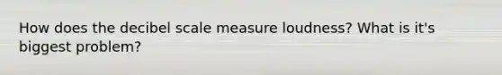 How does the decibel scale measure loudness? What is it's biggest problem?