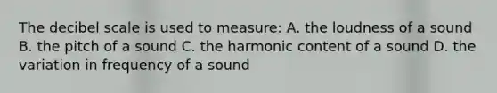 The decibel scale is used to measure: A. the loudness of a sound B. the pitch of a sound C. the harmonic content of a sound D. the variation in frequency of a sound