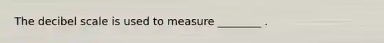 The decibel scale is used to measure ________ .