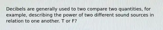 Decibels are generally used to two compare two quantities, for example, describing the power of two different sound sources in relation to one another. T or F?