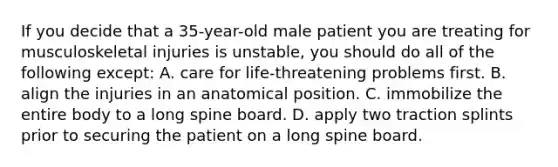 If you decide that a 35-year-old male patient you are treating for musculoskeletal injuries is unstable, you should do all of the following except: A. care for life-threatening problems first. B. align the injuries in an anatomical position. C. immobilize the entire body to a long spine board. D. apply two traction splints prior to securing the patient on a long spine board.