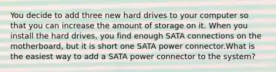 You decide to add three new hard drives to your computer so that you can increase the amount of storage on it. When you install the hard drives, you find enough SATA connections on the motherboard, but it is short one SATA power connector.What is the easiest way to add a SATA power connector to the system?