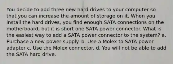 You decide to add three new hard drives to your computer so that you can increase the amount of storage on it. When you install the hard drives, you find enough SATA connections on the motherboard, but it is short one SATA power connector. What is the easiest way to add a SATA power connector to the system? a. Purchase a new power supply. b. Use a Molex to SATA power adapter c. Use the Molex connector. d. You will not be able to add the SATA hard drive.