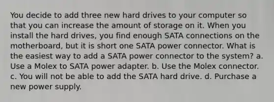 You decide to add three new hard drives to your computer so that you can increase the amount of storage on it. When you install the hard drives, you find enough SATA connections on the motherboard, but it is short one SATA power connector. What is the easiest way to add a SATA power connector to the system? a. Use a Molex to SATA power adapter. b. Use the Molex connector. c. You will not be able to add the SATA hard drive. d. Purchase a new power supply.