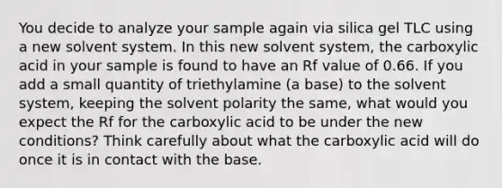 You decide to analyze your sample again via silica gel TLC using a new solvent system. In this new solvent system, the carboxylic acid in your sample is found to have an Rf value of 0.66. If you add a small quantity of triethylamine (a base) to the solvent system, keeping the solvent polarity the same, what would you expect the Rf for the carboxylic acid to be under the new conditions? Think carefully about what the carboxylic acid will do once it is in contact with the base.