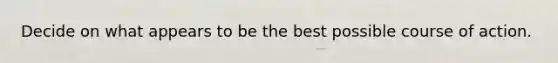 Decide on what appears to be the best possible course of action.