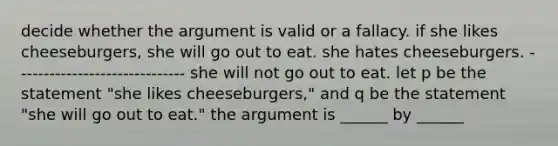 decide whether the argument is valid or a fallacy. if she likes cheeseburgers, she will go out to eat. she hates cheeseburgers. ------------------------------ she will not go out to eat. let p be the statement "she likes cheeseburgers," and q be the statement "she will go out to eat." the argument is ______ by ______