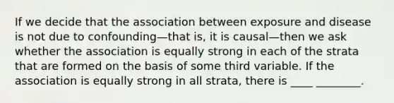 If we decide that the association between exposure and disease is not due to confounding—that is, it is causal—then we ask whether the association is equally strong in each of the strata that are formed on the basis of some third variable. If the association is equally strong in all strata, there is ____ ________.