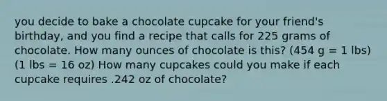 you decide to bake a chocolate cupcake for your friend's birthday, and you find a recipe that calls for 225 grams of chocolate. How many ounces of chocolate is this? (454 g = 1 lbs) (1 lbs = 16 oz) How many cupcakes could you make if each cupcake requires .242 oz of chocolate?