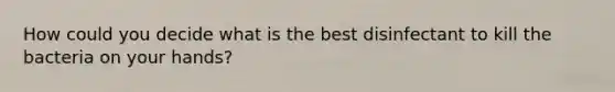 How could you decide what is the best disinfectant to kill the bacteria on your hands?