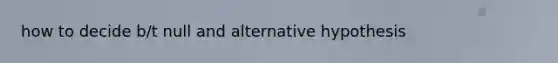 how to decide b/t null and alternative hypothesis