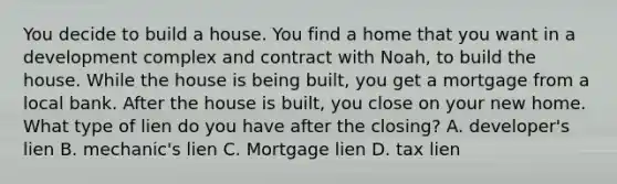 You decide to build a house. You find a home that you want in a development complex and contract with Noah, to build the house. While the house is being built, you get a mortgage from a local bank. After the house is built, you close on your new home. What type of lien do you have after the closing? A. developer's lien B. mechanic's lien C. Mortgage lien D. tax lien