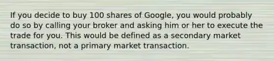 If you decide to buy 100 shares of Google, you would probably do so by calling your broker and asking him or her to execute the trade for you. This would be defined as a secondary market transaction, not a primary market transaction.