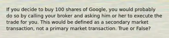 If you decide to buy 100 shares of Google, you would probably do so by calling your broker and asking him or her to execute the trade for you. This would be defined as a secondary market transaction, not a primary market transaction. True or False?