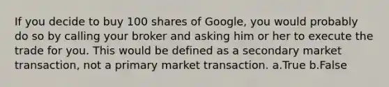 If you decide to buy 100 shares of Google, you would probably do so by calling your broker and asking him or her to execute the trade for you. This would be defined as a secondary market transaction, not a primary market transaction. a.True b.False