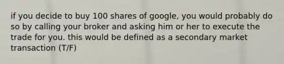 if you decide to buy 100 shares of google, you would probably do so by calling your broker and asking him or her to execute the trade for you. this would be defined as a secondary market transaction (T/F)