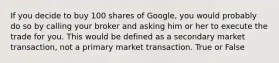 If you decide to buy 100 shares of Google, you would probably do so by calling your broker and asking him or her to execute the trade for you. This would be defined as a secondary market transaction, not a primary market transaction. True or False