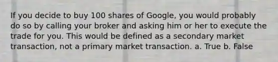 If you decide to buy 100 shares of Google, you would probably do so by calling your broker and asking him or her to execute the trade for you. This would be defined as a secondary market transaction, not a primary market transaction. a. True b. False