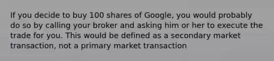 If you decide to buy 100 shares of Google, you would probably do so by calling your broker and asking him or her to execute the trade for you. This would be defined as a secondary market transaction, not a primary market transaction