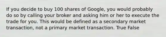 If you decide to buy 100 shares of Google, you would probably do so by calling your broker and asking him or her to execute the trade for you. This would be defined as a secondary market transaction, not a primary market transaction. True False