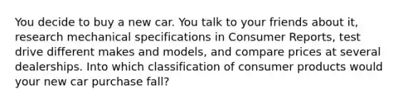 You decide to buy a new car. You talk to your friends about it, research mechanical specifications in Consumer Reports, test drive different makes and models, and compare prices at several dealerships. Into which classification of consumer products would your new car purchase fall?