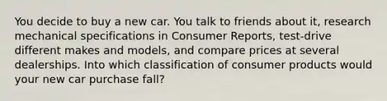 You decide to buy a new car. You talk to friends about it, research mechanical specifications in Consumer Reports, test-drive different makes and models, and compare prices at several dealerships. Into which classification of consumer products would your new car purchase fall?