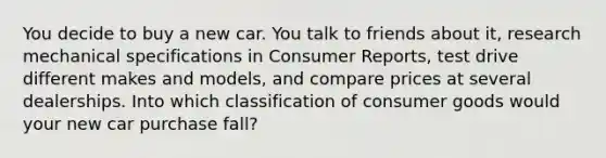 You decide to buy a new car. You talk to friends about it, research mechanical specifications in Consumer Reports, test drive different makes and models, and compare prices at several dealerships. Into which classification of consumer goods would your new car purchase fall?